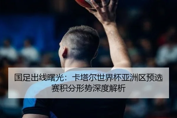国足出线曙光：卡塔尔世界杯亚洲区预选赛积分形势深度解析